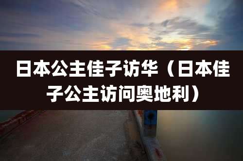 日本公主佳子访华（日本佳子公主访问奥地利）