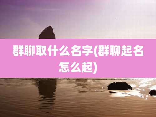群聊取什么名字(群聊起名怎么起)