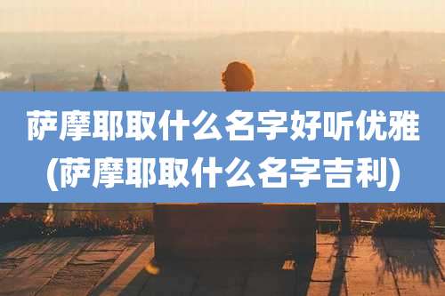萨摩耶取什么名字好听优雅(萨摩耶取什么名字吉利)