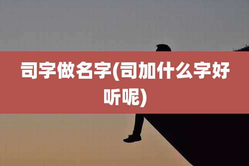 司字做名字(司加什么字好听呢)