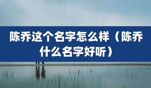 陈乔这个名字怎么样（陈乔什么名字好听）