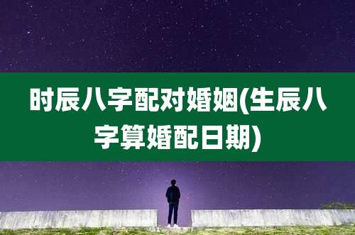 时辰八字配对婚姻(生辰八字算婚配日期)