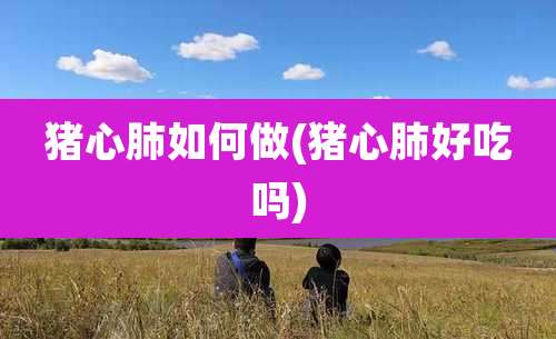 猪心肺如何做(猪心肺好吃吗)