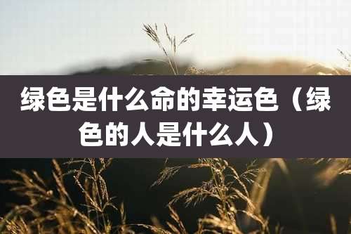 绿色是什么命的幸运色（绿色的人是什么人）