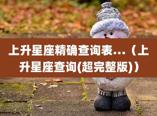 上升星座精确查询表...（上升星座查询(超完整版)）