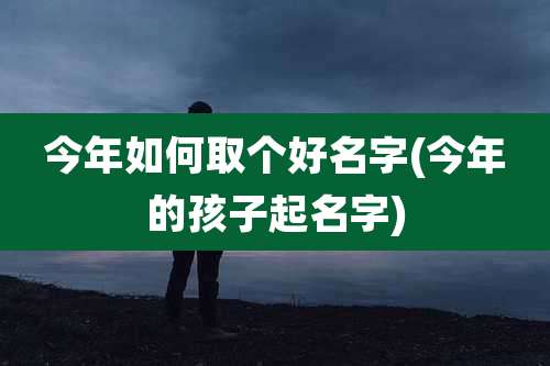 今年如何取个好名字(今年的孩子起名字)