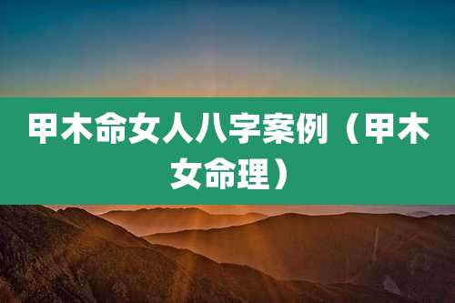 甲木命女人八字案例（甲木女命理）