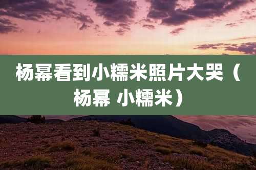 杨幂看到小糯米照片大哭（杨幂 小糯米）