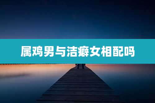 属鸡男与洁癖女相配吗