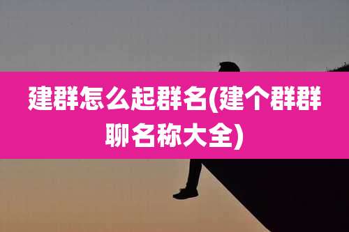 建群怎么起群名(建个群群聊名称大全)