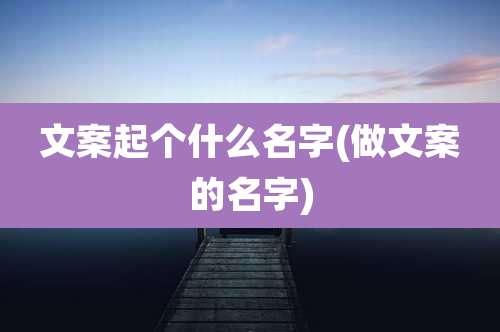 文案起个什么名字(做文案的名字)