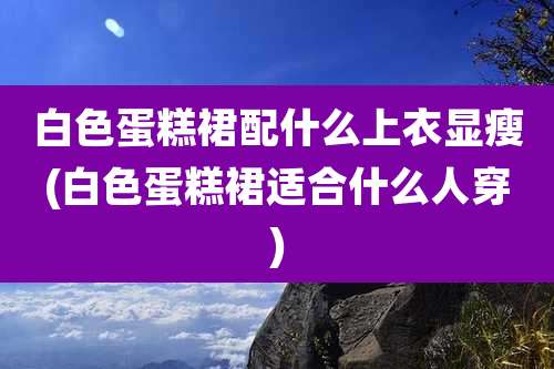 白色蛋糕裙配什么上衣显瘦(白色蛋糕裙适合什么人穿)
