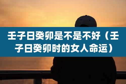 壬子日癸卯是不是不好（壬子日癸卯时的女人命运）