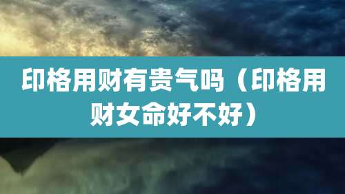 印格用财有贵气吗（印格用财女命好不好）