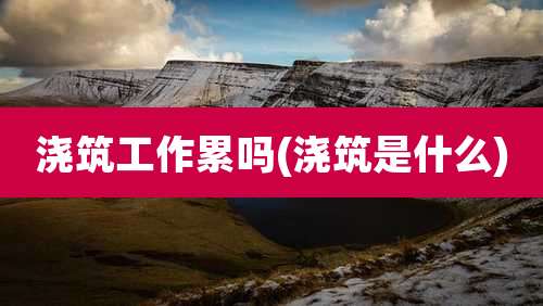 浇筑工作累吗(浇筑是什么)