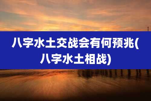 八字水土交战会有何预兆(八字水土相战)