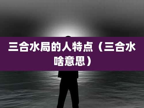 三合水局的人特点（三合水啥意思）