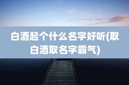 白酒起个什么名字好听(取白酒取名字霸气)