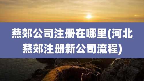 燕郊公司注册在哪里(河北燕郊注册新公司流程)