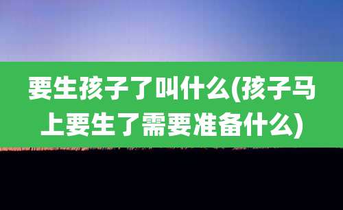 要生孩子了叫什么(孩子马上要生了需要准备什么)