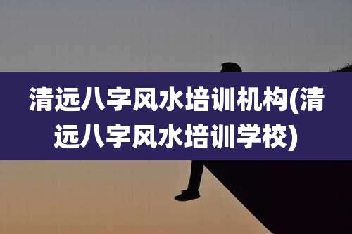 清远八字风水培训机构(清远八字风水培训学校)