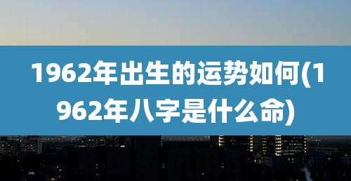 1962年出生的运势如何(1962年八字是什么命)