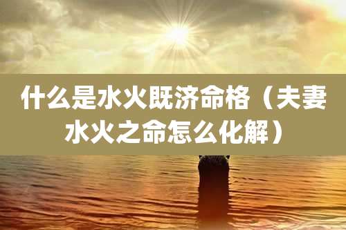 什么是水火既济命格（夫妻水火之命怎么化解）