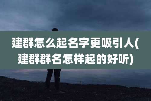 建群怎么起名字更吸引人(建群群名怎样起的好听)