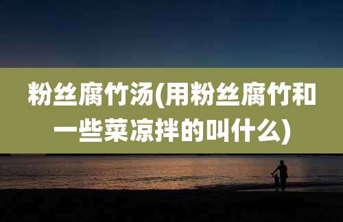 粉丝腐竹汤(用粉丝腐竹和一些菜凉拌的叫什么)