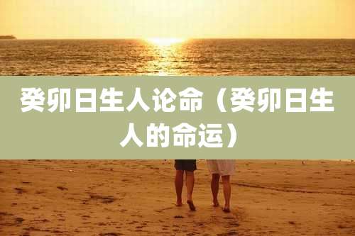 癸卯日生人论命（癸卯日生人的命运）