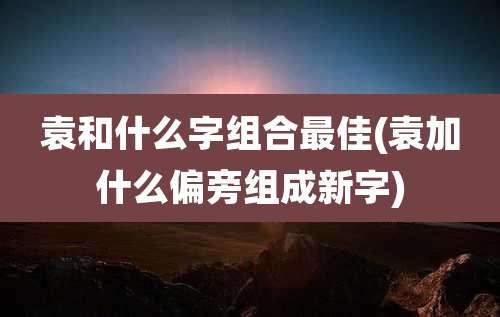 袁和什么字组合最佳(袁加什么偏旁组成新字)