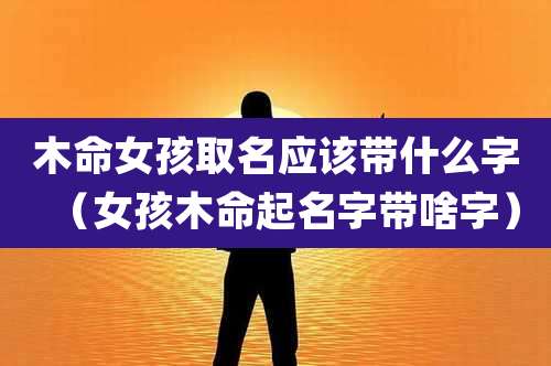 木命女孩取名应该带什么字（女孩木命起名字带啥字）