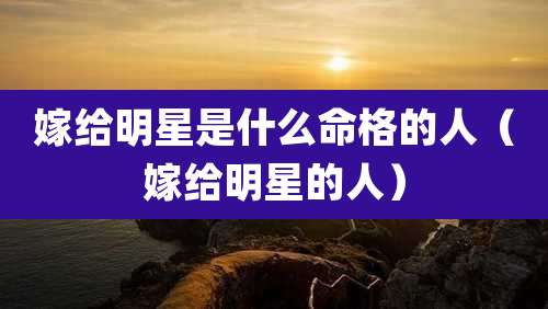 嫁给明星是什么命格的人（嫁给明星的人）