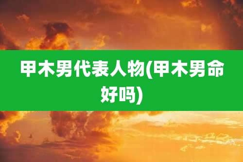 甲木男代表人物(甲木男命好吗)