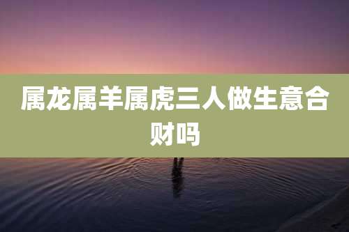 属龙属羊属虎三人做生意合财吗