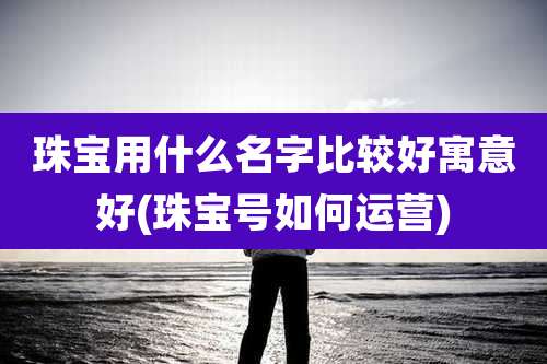 珠宝用什么名字比较好寓意好(珠宝号如何运营)