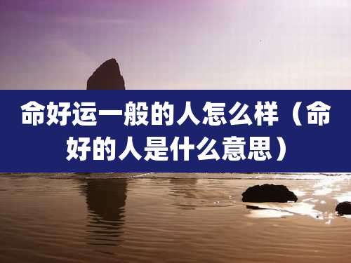 命好运一般的人怎么样（命好的人是什么意思）