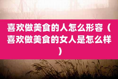 喜欢做美食的人怎么形容（喜欢做美食的女人是怎么样）