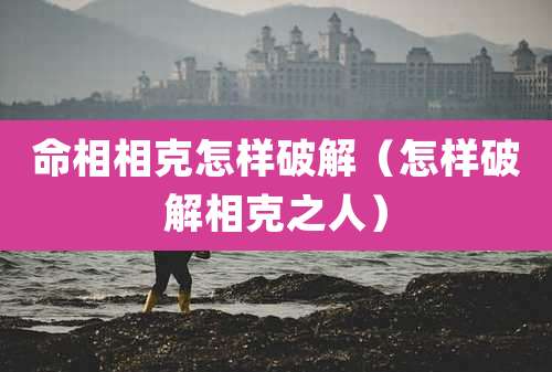 命相相克怎样破解（怎样破解相克之人）
