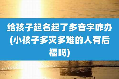 给孩子起名起了多音字咋办(小孩子多灾多难的人有后福吗)