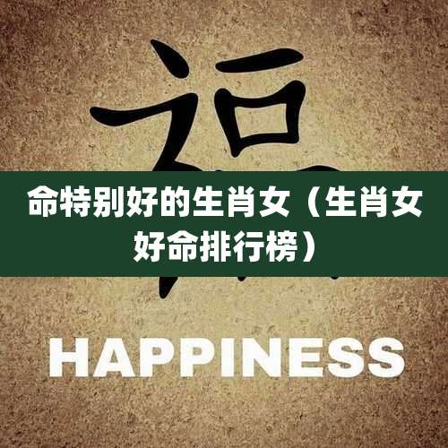 命特别好的生肖女（生肖女好命排行榜）