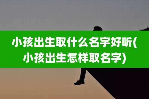 小孩出生取什么名字好听(小孩出生怎样取名字)