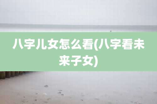八字儿女怎么看(八字看未来子女)