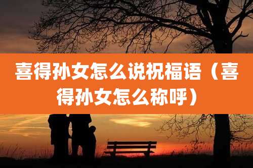 喜得孙女怎么说祝福语（喜得孙女怎么称呼）