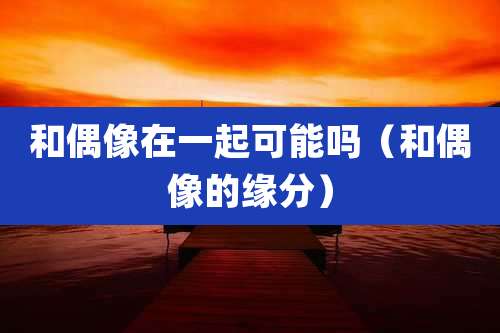 和偶像在一起可能吗（和偶像的缘分）