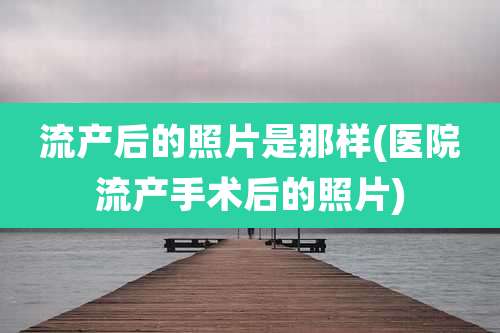 流产后的照片是那样(医院流产手术后的照片)