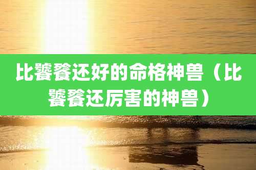 比饕餮还好的命格神兽（比饕餮还厉害的神兽）