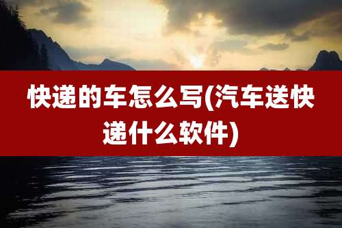 快递的车怎么写(汽车送快递什么软件)