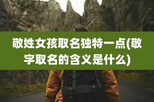 敬姓女孩取名独特一点(敬字取名的含义是什么)