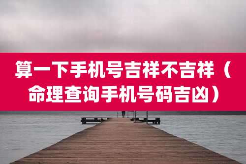 算一下手机号吉祥不吉祥（命理查询手机号码吉凶）
